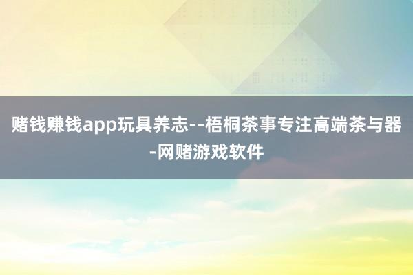 赌钱赚钱app玩具养志--梧桐茶事专注高端茶与器-网赌游戏软件