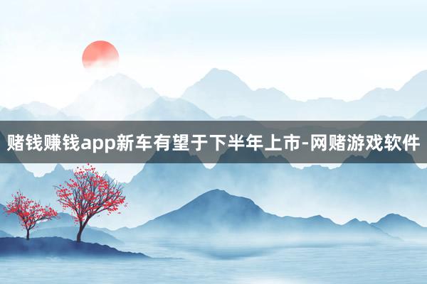 赌钱赚钱app新车有望于下半年上市-网赌游戏软件