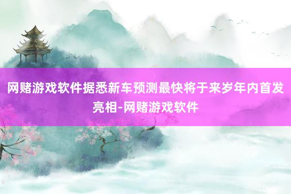 网赌游戏软件据悉新车预测最快将于来岁年内首发亮相-网赌游戏软件