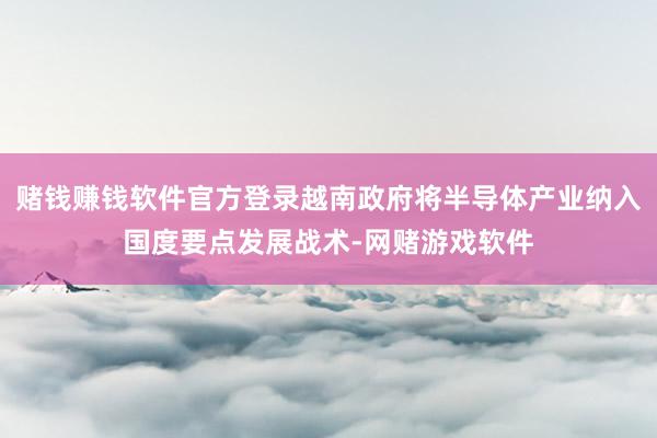 赌钱赚钱软件官方登录越南政府将半导体产业纳入国度要点发展战术-网赌游戏软件