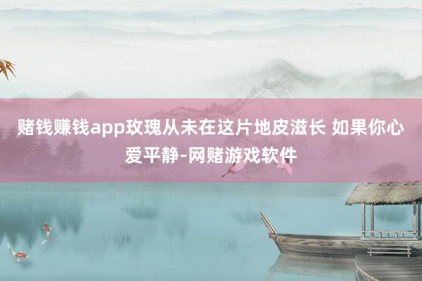 赌钱赚钱app玫瑰从未在这片地皮滋长 如果你心爱平静-网赌游戏软件