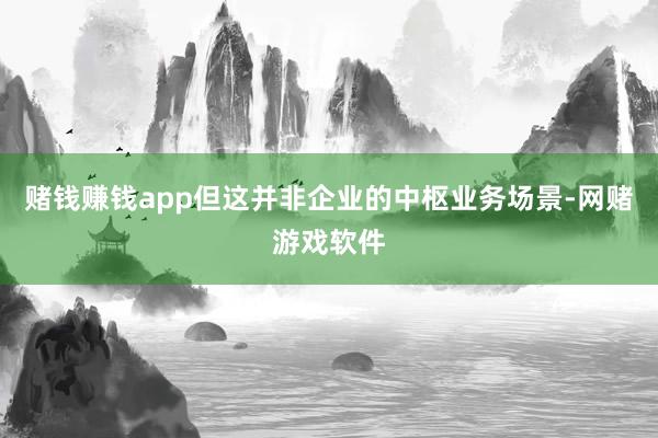 赌钱赚钱app但这并非企业的中枢业务场景-网赌游戏软件