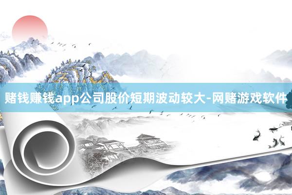 赌钱赚钱app公司股价短期波动较大-网赌游戏软件