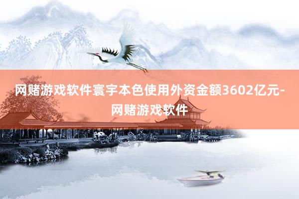 网赌游戏软件寰宇本色使用外资金额3602亿元-网赌游戏软件