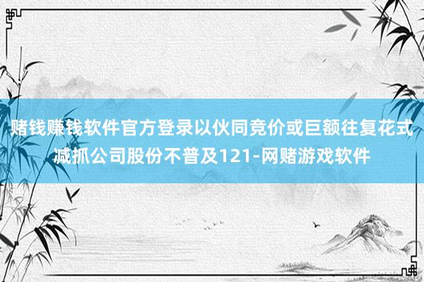 赌钱赚钱软件官方登录以伙同竞价或巨额往复花式减抓公司股份不普及121-网赌游戏软件