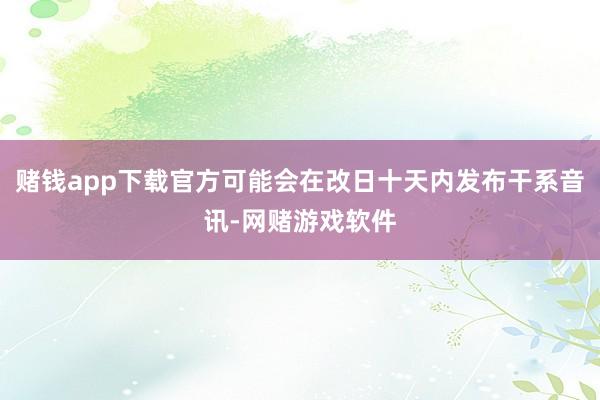 赌钱app下载官方可能会在改日十天内发布干系音讯-网赌游戏软件