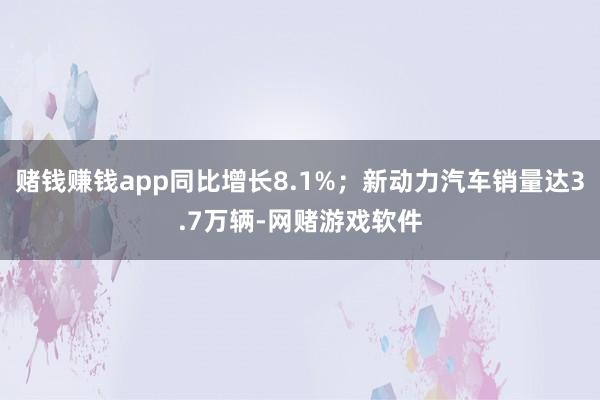 赌钱赚钱app同比增长8.1%；新动力汽车销量达3.7万辆-网赌游戏软件