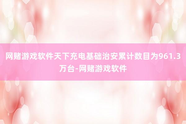 网赌游戏软件天下充电基础治安累计数目为961.3万台-网赌游戏软件