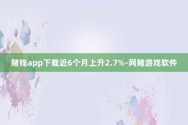 赌钱app下载近6个月上升2.7%-网赌游戏软件