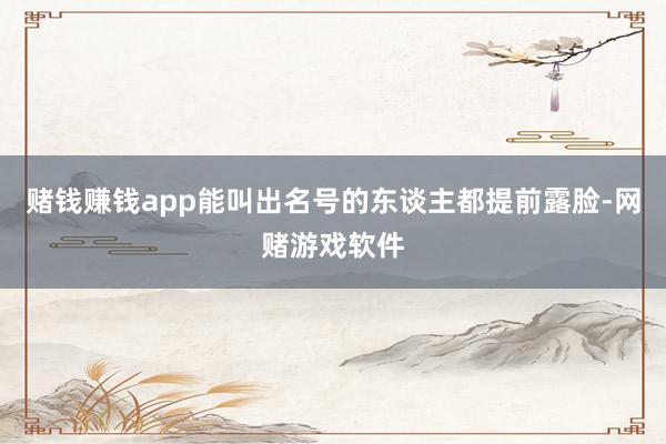 赌钱赚钱app能叫出名号的东谈主都提前露脸-网赌游戏软件