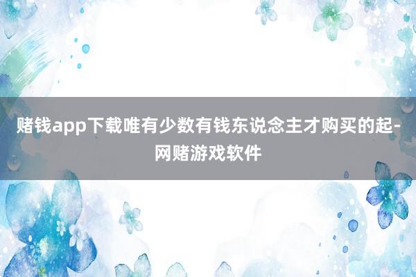 赌钱app下载唯有少数有钱东说念主才购买的起-网赌游戏软件