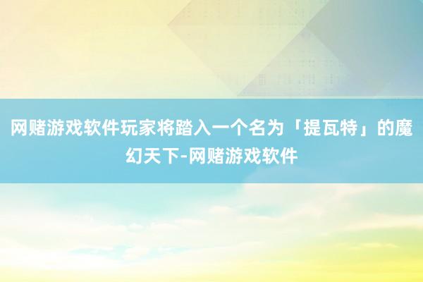 网赌游戏软件玩家将踏入一个名为「提瓦特」的魔幻天下-网赌游戏软件