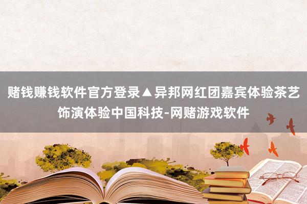 赌钱赚钱软件官方登录▲异邦网红团嘉宾体验茶艺饰演体验中国科技-网赌游戏软件