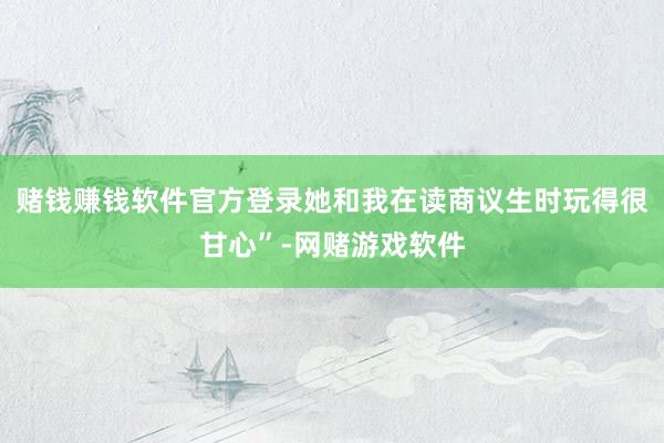 赌钱赚钱软件官方登录她和我在读商议生时玩得很甘心”-网赌游戏软件