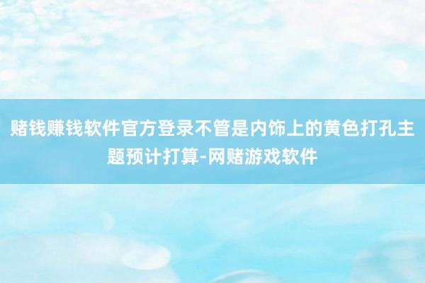 赌钱赚钱软件官方登录不管是内饰上的黄色打孔主题预计打算-网赌游戏软件