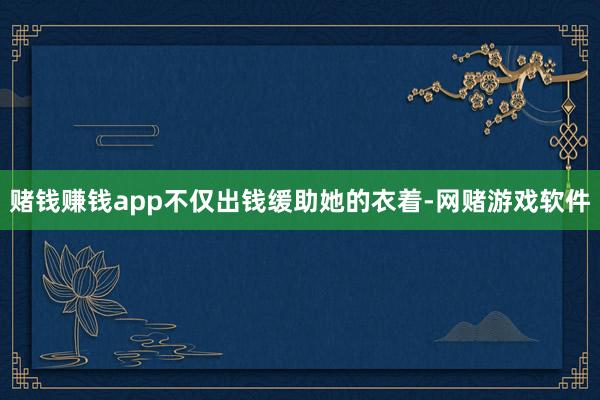 赌钱赚钱app不仅出钱缓助她的衣着-网赌游戏软件