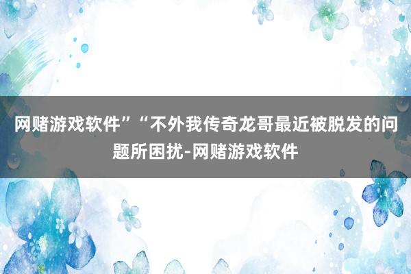 网赌游戏软件”“不外我传奇龙哥最近被脱发的问题所困扰-网赌游戏软件