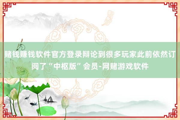 赌钱赚钱软件官方登录辩论到很多玩家此前依然订阅了“中枢版”会员-网赌游戏软件