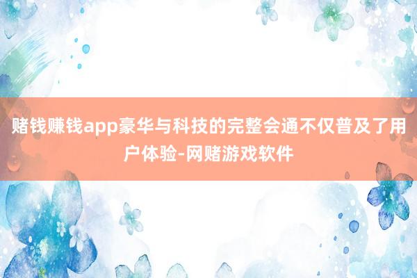 赌钱赚钱app豪华与科技的完整会通不仅普及了用户体验-网赌游戏软件