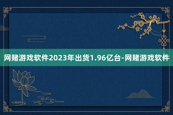 网赌游戏软件2023年出货1.96亿台-网赌游戏软件