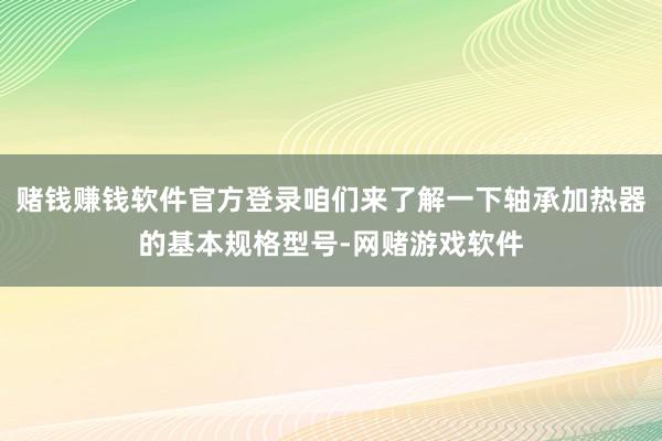 赌钱赚钱软件官方登录咱们来了解一下轴承加热器的基本规格型号-网赌游戏软件