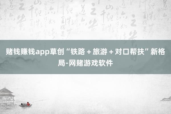 赌钱赚钱app草创“铁路＋旅游＋对口帮扶”新格局-网赌游戏软件