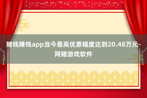 赌钱赚钱app当今最高优惠幅度达到20.48万元-网赌游戏软件