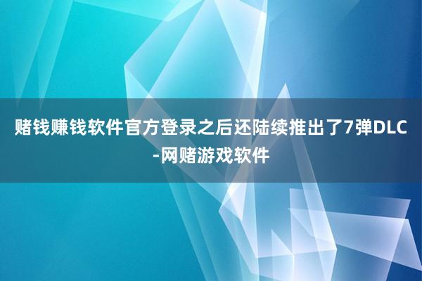 赌钱赚钱软件官方登录之后还陆续推出了7弹DLC-网赌游戏软件