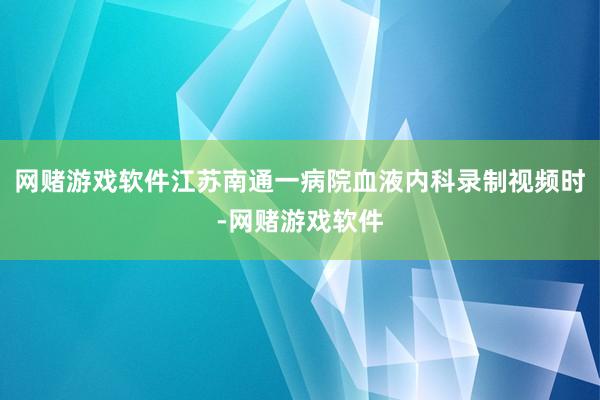 网赌游戏软件江苏南通一病院血液内科录制视频时-网赌游戏软件