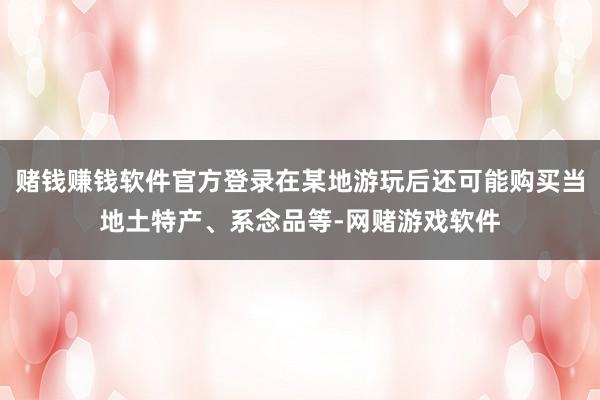 赌钱赚钱软件官方登录在某地游玩后还可能购买当地土特产、系念品等-网赌游戏软件