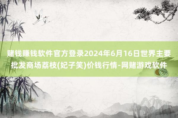 赌钱赚钱软件官方登录2024年6月16日世界主要批发商场荔枝(妃子笑)价钱行情-网赌游戏软件