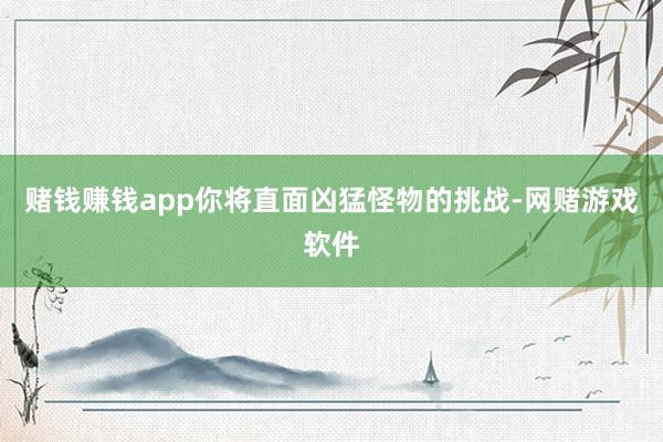 赌钱赚钱app你将直面凶猛怪物的挑战-网赌游戏软件