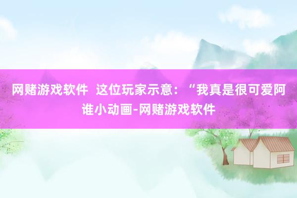 网赌游戏软件  这位玩家示意：“我真是很可爱阿谁小动画-网赌游戏软件