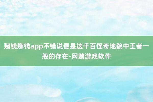 赌钱赚钱app不错说便是这千百怪奇地貌中王者一般的存在-网赌游戏软件