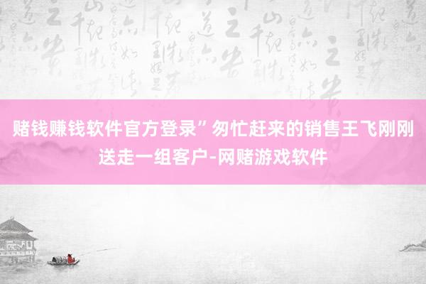 赌钱赚钱软件官方登录”匆忙赶来的销售王飞刚刚送走一组客户-网赌游戏软件