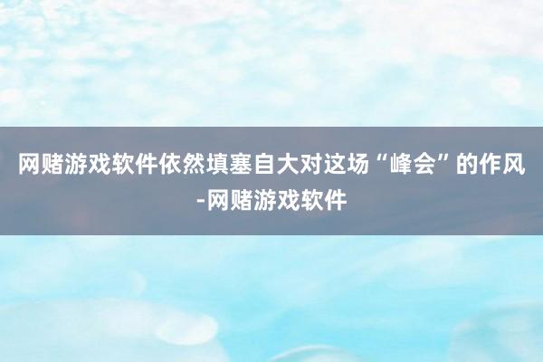 网赌游戏软件依然填塞自大对这场“峰会”的作风-网赌游戏软件