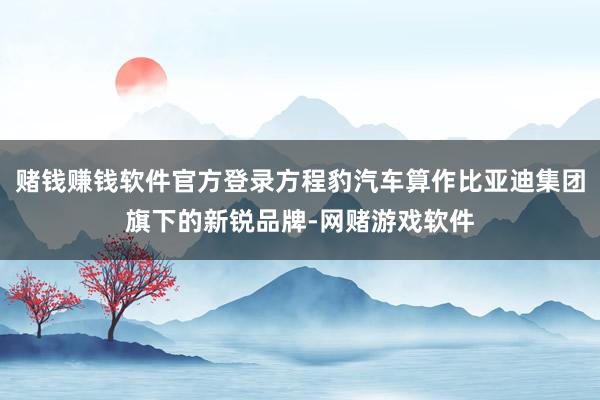 赌钱赚钱软件官方登录方程豹汽车算作比亚迪集团旗下的新锐品牌-网赌游戏软件