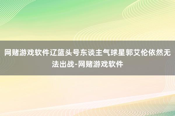 网赌游戏软件辽篮头号东谈主气球星郭艾伦依然无法出战-网赌游戏软件