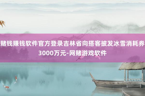 赌钱赚钱软件官方登录吉林省向搭客披发冰雪消耗券3000万元-网赌游戏软件