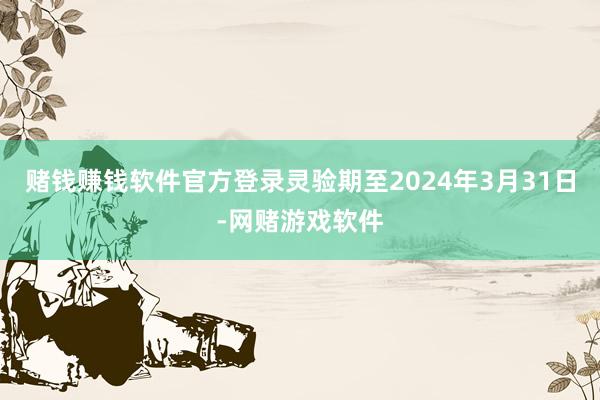 赌钱赚钱软件官方登录灵验期至2024年3月31日-网赌游戏软件