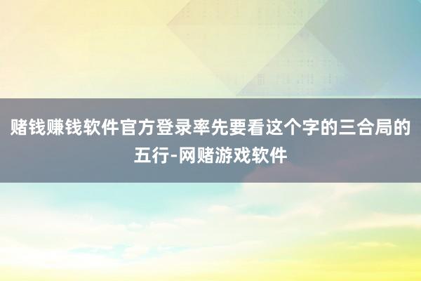 赌钱赚钱软件官方登录率先要看这个字的三合局的五行-网赌游戏软件