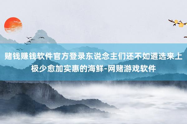 赌钱赚钱软件官方登录东说念主们还不如遴选来上极少愈加实惠的海鲜-网赌游戏软件