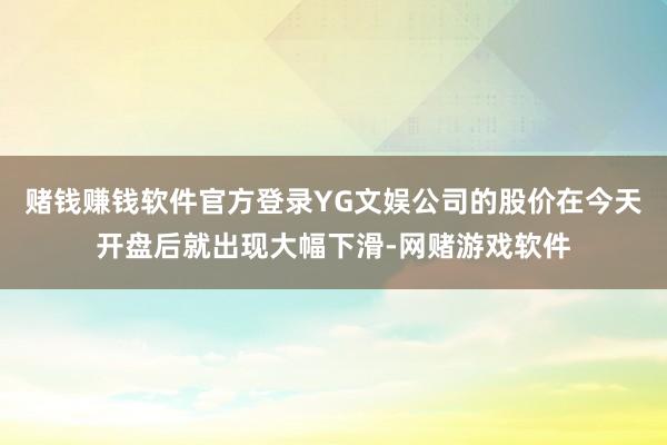 赌钱赚钱软件官方登录YG文娱公司的股价在今天开盘后就出现大幅下滑-网赌游戏软件