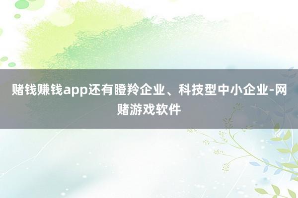 赌钱赚钱app还有瞪羚企业、科技型中小企业-网赌游戏软件