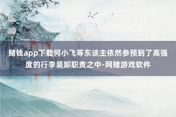 赌钱app下载何小飞等东谈主依然参预到了高强度的行李装卸职责之中-网赌游戏软件