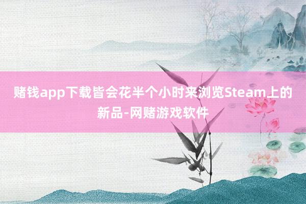 赌钱app下载皆会花半个小时来浏览Steam上的新品-网赌游戏软件