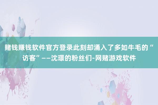 赌钱赚钱软件官方登录此刻却涌入了多如牛毛的“访客”——沈璟的粉丝们-网赌游戏软件