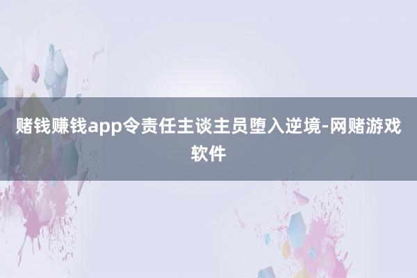 赌钱赚钱app令责任主谈主员堕入逆境-网赌游戏软件