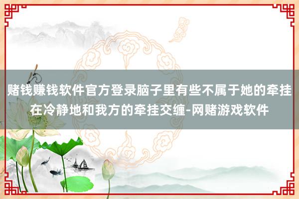 赌钱赚钱软件官方登录脑子里有些不属于她的牵挂在冷静地和我方的牵挂交缠-网赌游戏软件