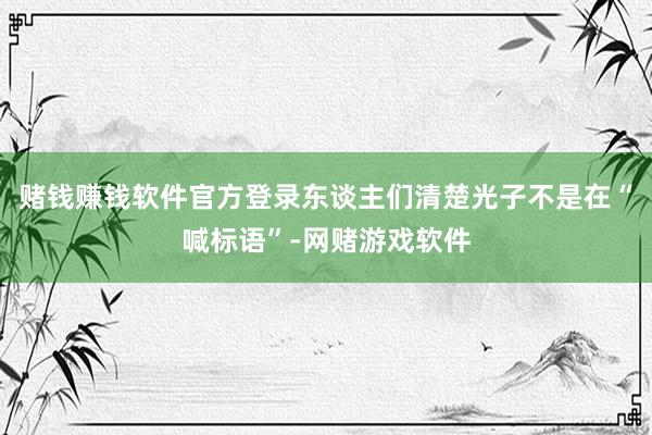 赌钱赚钱软件官方登录东谈主们清楚光子不是在“喊标语”-网赌游戏软件